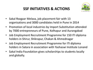 SSF INITIATIVES & ACTIONS
• Sakal Rozgaar Melava, job placement fair with 13
organisations and 3000 candidates held in Pune in 2014
• Promotion of local industries by Import Substitution attended
by 7000 entrepreneurs of Pune, Kolhapur and Aurangabad
• Job Employment Recruitment Programme for 150 ITI diploma
holders in Shirur, Shikrapur, Chakan & Ahmednagar
• Job Employment Recruitment Programme for ITI diploma
holders in Satara in association with Yashaswi Institute Lonand
• Sakal India Foundation gives scholarships to students locally
and globally.
 
