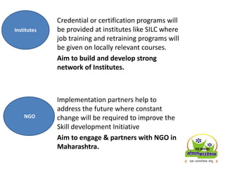 Credential or certification programs will
be provided at institutes like SILC where
job training and retraining programs will
be given on locally relevant courses.
Aim to build and develop strong
network of Institutes.
Implementation partners help to
address the future where constant
change will be required to improve the
Skill development Initiative
Aim to engage & partners with NGO in
Maharashtra.
Institutes
NGO
 