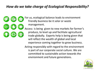 How do we take charge of Ecological Responsibility?
For us, ecological balance leads to environment
friendly business be it solar or waste
management.
Access is being given to new markets for farmer’s
produce, to level up and facilitate agricultural
trade globally. Experts help is being given that
will reflect the wealth of global and local
experience coming together to grow business.
Acting responsibly with regard to the environment
is part of our corporate social culture. We are
committed to sustainable action towards the
environment and future generations.
 