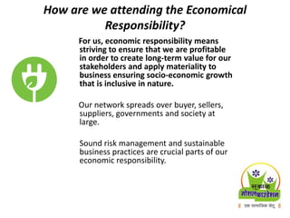 How are we attending the Economical
Responsibility?
For us, economic responsibility means
striving to ensure that we are profitable
in order to create long-term value for our
stakeholders and apply materiality to
business ensuring socio-economic growth
that is inclusive in nature.
Our network spreads over buyer, sellers,
suppliers, governments and society at
large.
Sound risk management and sustainable
business practices are crucial parts of our
economic responsibility.
 