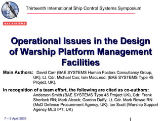 Operational Issues in the DesignOperational Issues in the Design
of Warship Platform Managementof Warship Platform Management
FacilitiesFacilities
Main Authors:Main Authors: David Carr (BAE SYSTEMS Human Factors Consultancy Group,David Carr (BAE SYSTEMS Human Factors Consultancy Group,
UK); Lt. Cdr. Michael Cox; Iain MacLeod; (BAE SYSTEMS Type 45UK); Lt. Cdr. Michael Cox; Iain MacLeod; (BAE SYSTEMS Type 45
Project, UK),Project, UK),
In recognition of a team effort, the following are cited as co-authors:In recognition of a team effort, the following are cited as co-authors:
Anderson Smith (BAE SYSTEMS Type 45 Project UK), Cdr. FrankAnderson Smith (BAE SYSTEMS Type 45 Project UK), Cdr. Frank
Sherlock RN; Mark Alcock; Gordon Duffy; Lt. Cdr. Mark Rowse RNSherlock RN; Mark Alcock; Gordon Duffy; Lt. Cdr. Mark Rowse RN
(MoD Defence Procurement Agency, UK); Ian Scott (Warship Support(MoD Defence Procurement Agency, UK); Ian Scott (Warship Support
Agency MLS IPT, UK)Agency MLS IPT, UK)
Thirteenth International Ship Control Systems Symposium
7 – 9 April 2003
 