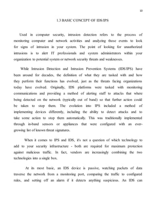 10
1.3 BASIC CONCEPT OF IDS/IPS
Used in computer security, intrusion detection refers to the process of
monitoring computer and network activities and analyzing those events to look
for signs of intrusion in your system. The point of looking for unauthorized
intrusions is to alert IT professionals and system administrators within your
organization to potential system or network security threats and weaknesses.
While Intrusion Detection and Intrusion Prevention Systems (IDS/IPS) have
been around for decades, the definition of what they are tasked with and how
they perform their functions has evolved, just as the threats facing organizations
today have evolved. Originally, IDS platforms were tasked with monitoring
communications and providing a method of alerting staff to attacks that where
being detected on the network (typically out of band) so that further action could
be taken to stop them. The evolution into IPS included a method of
implementing devices differently, including the ability to detect attacks and to
take some action to stop them automatically. This was traditionally implemented
through in-band sensors or appliances that were configured with an ever-
growing list of known threat signatures.
When it comes to IPS and IDS, it's not a question of which technology to
add to your security infrastructure - both are required for maximum protection
against malicious traffic. In fact, vendors are increasingly combining the two
technologies into a single box.
At its most basic, an IDS device is passive, watching packets of data
traverse the network from a monitoring port, comparing the traffic to configured
rules, and setting off an alarm if it detects anything suspicious. An IDS can
 
