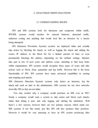 13
.2. ANALYSISOF IDSIPS SOLUTIONS
2.1 UNDERSTANDING IDS/IPS
IPS and IDS systems look for intrusions and symptoms within traffic.
IPS/IDS systems would monitor for unusual behavior, abnormal traffic,
malicious coding and anything that would look like an intrusion by a hacker
being attempted.
IPS (Intrusion Prevention System) systems are deployed inline and actually
take action by blocking the attack, as well as logging the attack and adding the
source IP address to the block list for a limited amount of time; or even
permanently blocking the address depending on the defined settings. Hackers
take part in lots of port scans and address scans, intending to find loop holes
within organizations. IPS systems would recognize these types of scans and take
actions such as block, drop, quarantine and log traffic. However this is the basic
functionality of IPS. IPS systems have many advanced capabilities in sensing
and stopping such attacks.
IDS (Intrusion Detection System) systems only detect an intrusion, log the
attack and send an alert to the administrator. IDS systems do not slow networks
down like IPS as they are not inline.
You may wonder why a company would purchase an IDS over an IPS?
Surely a company would want a system to take action and block such attacks
rather than letting it pass and only logging and alerting the administer. Well
there’s a few reasons; however there are two primary reasons which stand out.
IDS systems if not fine tuned, just like IPS will also produce false positives.
However it would be very annoying to have an IPS system producing false
 