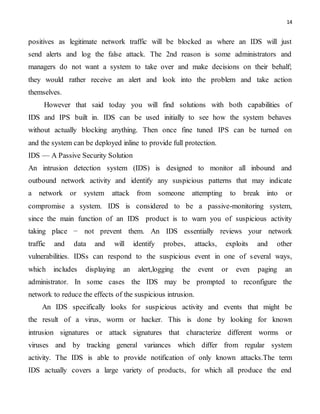 14
positives as legitimate network traffic will be blocked as where an IDS will just
send alerts and log the false attack. The 2nd reason is some administrators and
managers do not want a system to take over and make decisions on their behalf;
they would rather receive an alert and look into the problem and take action
themselves.
However that said today you will find solutions with both capabilities of
IDS and IPS built in. IDS can be used initially to see how the system behaves
without actually blocking anything. Then once fine tuned IPS can be turned on
and the system can be deployed inline to provide full protection.
IDS — A Passive Security Solution
An intrusion detection system (IDS) is designed to monitor all inbound and
outbound network activity and identify any suspicious patterns that may indicate
a network or system attack from someone attempting to break into or
compromise a system. IDS is considered to be a passive-monitoring system,
since the main function of an IDS product is to warn you of suspicious activity
taking place − not prevent them. An IDS essentially reviews your network
traffic and data and will identify probes, attacks, exploits and other
vulnerabilities. IDSs can respond to the suspicious event in one of several ways,
which includes displaying an alert,logging the event or even paging an
administrator. In some cases the IDS may be prompted to reconfigure the
network to reduce the effects of the suspicious intrusion.
An IDS specifically looks for suspicious activity and events that might be
the result of a virus, worm or hacker. This is done by looking for known
intrusion signatures or attack signatures that characterize different worms or
viruses and by tracking general variances which differ from regular system
activity. The IDS is able to provide notification of only known attacks.The term
IDS actually covers a large variety of products, for which all produce the end
 