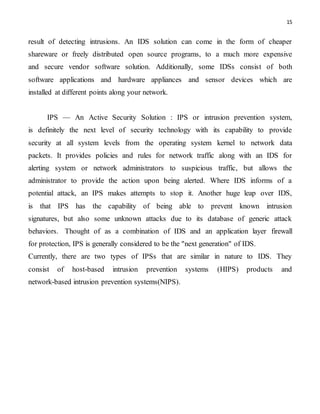15
result of detecting intrusions. An IDS solution can come in the form of cheaper
shareware or freely distributed open source programs, to a much more expensive
and secure vendor software solution. Additionally, some IDSs consist of both
software applications and hardware appliances and sensor devices which are
installed at different points along your network.
IPS — An Active Security Solution : IPS or intrusion prevention system,
is definitely the next level of security technology with its capability to provide
security at all system levels from the operating system kernel to network data
packets. It provides policies and rules for network traffic along with an IDS for
alerting system or network administrators to suspicious traffic, but allows the
administrator to provide the action upon being alerted. Where IDS informs of a
potential attack, an IPS makes attempts to stop it. Another huge leap over IDS,
is that IPS has the capability of being able to prevent known intrusion
signatures, but also some unknown attacks due to its database of generic attack
behaviors. Thought of as a combination of IDS and an application layer firewall
for protection, IPS is generally considered to be the "next generation" of IDS.
Currently, there are two types of IPSs that are similar in nature to IDS. They
consist of host-based intrusion prevention systems (HIPS) products and
network-based intrusion prevention systems(NIPS).
 