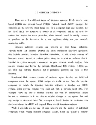 16
2.2 METHODS OF IDS/IPS
There are a few different types of intrusion systems. Firstly there’s host
based (HIDS) and network based (NIDS). Network based (NIDS) monitors for
intrusions on the network. Host based sits on a computer itself and monitors the
host itself. HIDS are expensive to deploy on all computers, and so are used for
servers that require this extra protection, where network based is usually cheaper
to purchase as the investment is in one appliance sitting on your network
monitoring traffic.
Intrusion detection systems are network or host based solutions.
Network-based IDS systems (NIDS) are often standalone hardware appliances
that include network intrusion detection capabilities. It will usually consist of
hardware sensors located at various points along the network or software that is
installed to system computers connected to your network, which analyzes data
packets entering and leaving the network. Host-based IDS systems (HIDS) do
not offer true real-time detection, but if configured correctly are close to true
real-time.
Host-based IDS systems consist of software agents installed on individual
computers within the system. HIDS analyze the traffic to and from the specific
computer on which the intrusion detection software is installed on. HIDS
systems often provide features you can't get with a network-based IDS. For
example, HIDS are able to monitor activities that only an administrator should
be able to implement. It is also able to monitor changes to key system files and
any attempt to overwrite these files. Attempts to install Trojans or backdoors can
also be monitored by a HIDS and stopped. These specific intrusion events are
While it depends on the size of your network and the number of individual
computers which require intrusion detection system, NIDS are usually a cheaper
 