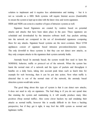 17
solution to implement and it requires less administration and training − but it is
not as versatile as a HID. Both systems will require Internet access (bandwidth)
to ensure the system is kept up-to-date with the latest virus and worm signatures.
HIDS and NIDS can come in a number of types of intrusion systems as well.
Signature based Signatures are created by vendors based on potential
attacks and attacks that have been taken place in the past. These signatures are
scheduled and downloaded by the intrusion software itself. Any packets arriving
into the network are compared to the set of downloaded signatures comparing
these for any attacks. Signature based systems are the most common. Most UTM
appliances consist of signature based intrusion prevention/detection systems.
The only downfall to these systems is that they can not detect new attacks, as
they only compare attacks to the signatures their system currently holds.
Anomaly based In anomaly based, the system would first need to learn the
NORMAL behavior, traffic or protocol set of the network. When the system has
learnt the normal state of a network and the types of packets and throughput it
handles on a daily basis, taking into account peak times such as lunch time for
example for web browsing, then it can be put into action. Now when traffic is
detected that is out of the normal state of the network, the anomaly based
detection system would take action.
The good thing about this type of system is that it can detect new attacks;
it does not need to rely on signatures. The bad thing is if you do not spend time
fine stunning the system and maintaining it, it will usually produce many false
positives (Stop normal traffic). Also some clever hackers try and emulating their
attacks as normal traffic, however this is usually difficult to do from a hacking
perspective, but if they get it right, it may fool the ADS system as normal and
legitimate traffic.
 