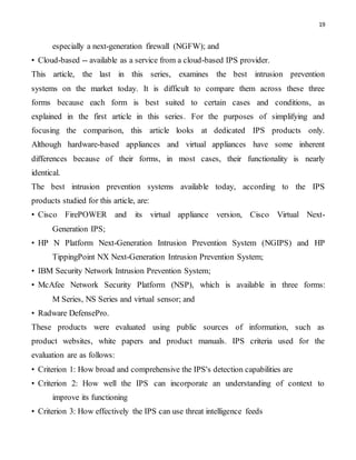19
especially a next-generation firewall (NGFW); and
• Cloud-based -- available as a service from a cloud-based IPS provider.
This article, the last in this series, examines the best intrusion prevention
systems on the market today. It is difficult to compare them across these three
forms because each form is best suited to certain cases and conditions, as
explained in the first article in this series. For the purposes of simplifying and
focusing the comparison, this article looks at dedicated IPS products only.
Although hardware-based appliances and virtual appliances have some inherent
differences because of their forms, in most cases, their functionality is nearly
identical.
The best intrusion prevention systems available today, according to the IPS
products studied for this article, are:
• Cisco FirePOWER and its virtual appliance version, Cisco Virtual Next-
Generation IPS;
• HP N Platform Next-Generation Intrusion Prevention System (NGIPS) and HP
TippingPoint NX Next-Generation Intrusion Prevention System;
• IBM Security Network Intrusion Prevention System;
• McAfee Network Security Platform (NSP), which is available in three forms:
M Series, NS Series and virtual sensor; and
• Radware DefensePro.
These products were evaluated using public sources of information, such as
product websites, white papers and product manuals. IPS criteria used for the
evaluation are as follows:
• Criterion 1: How broad and comprehensive the IPS's detection capabilities are
• Criterion 2: How well the IPS can incorporate an understanding of context to
improve its functioning
• Criterion 3: How effectively the IPS can use threat intelligence feeds
 