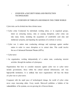 2
1 OVERVIEW of SECURITY RISKS AND PROTECTION
TECHNOLOGIES
1.1 OVERVIEW OF THREATS AND RISKS IN THE CYBER WORLD
Cyber risks can be divided into three distinct areas:
• Cyber crime Conducted by individuals working alone, or in organised groups,
intent on extracting money, data or causing disruption, cyber crime can
take many forms, including the acquisition of credit/debit card data and
intellectual property, and impairing the operations of a website or service.
• Cyber war A nation state conducting sabotage and espionage against another
nation in order to cause disruption or to extract data. This could involve
the use of Advanced Persistent Threats (APTs).
• Cyber terror
• An organisation, working independently of a nation state, conducting terrorist
activities through the medium of cyberspace.
Organisations that have to consider measures against cyber war or cyber terror
include governments, those within the critical national infrastructure, and very
high-profile institutions. It is unlikely that most organisations will face the threat
of cyber war or cyber terror.
Congruent with the rapid pace of technological change, the world of cyber crime
never stops innovating either. Every month, Microsoft publishes a bulletin of the
vulnerabilities of its systems, an ever-growing list of known threats.
 