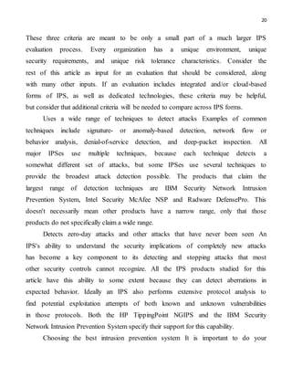 20
These three criteria are meant to be only a small part of a much larger IPS
evaluation process. Every organization has a unique environment, unique
security requirements, and unique risk tolerance characteristics. Consider the
rest of this article as input for an evaluation that should be considered, along
with many other inputs. If an evaluation includes integrated and/or cloud-based
forms of IPS, as well as dedicated technologies, these criteria may be helpful,
but consider that additional criteria will be needed to compare across IPS forms.
Uses a wide range of techniques to detect attacks Examples of common
techniques include signature- or anomaly-based detection, network flow or
behavior analysis, denial-of-service detection, and deep-packet inspection. All
major IPSes use multiple techniques, because each technique detects a
somewhat different set of attacks, but some IPSes use several techniques to
provide the broadest attack detection possible. The products that claim the
largest range of detection techniques are IBM Security Network Intrusion
Prevention System, Intel Security McAfee NSP and Radware DefensePro. This
doesn't necessarily mean other products have a narrow range, only that those
products do not specifically claim a wide range.
Detects zero-day attacks and other attacks that have never been seen An
IPS's ability to understand the security implications of completely new attacks
has become a key component to its detecting and stopping attacks that most
other security controls cannot recognize. All the IPS products studied for this
article have this ability to some extent because they can detect aberrations in
expected behavior. Ideally an IPS also performs extensive protocol analysis to
find potential exploitation attempts of both known and unknown vulnerabilities
in those protocols. Both the HP TippingPoint NGIPS and the IBM Security
Network Intrusion Prevention System specify their support for this capability.
Choosing the best intrusion prevention system It is important to do your
 