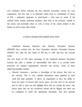 21
own evaluation before selecting the best intrusion prevention system for your
organization. The first step is to determine which form or combination of forms
of IPS -- dedicated, integrated or cloud-based -- best suits its needs. If the
selected forms include dedicated products, then look at the products studied in
this article, and potentially others as well, in terms of the criteria defined in this
feature, as well as many other criteria.
2.4 NEXT GENERATION IDSIPS SOULTION
Traditional Intrusion Detection and Intrusion Prevention Systems
(IDS/IPS) have evolved into the Next Generation Intrusion Prevention Systems
(NGIPS). See what the new breed of IPS has to offer and how the concept
works.
The new breed of IPS takes advantage of the traditional Intrusion Prevention
Systems but adds a number of functionalities that allow it to provide better
protection for modern organizational networks and devices. Some of these
added functionalities include:
 Network Awareness -- provides a knowledge of the devices that exist on
the network. This is very valuable information when gathered in both
small and large quantities. It allows an organization to have the ability to
know the types of devices (OS, device types, etc) that exist on the network
and be able to pick out and highlight those that are outside the norm. Any
device types that are not considered normal will be flagged and alerts can
be configured to notify the appropriate individuals. This also typically
 