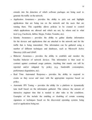 22
extends into the detection of which software packages are being used to
generate the traffic on the network.
 Application Awareness -- provides the ability to pick out and highlight
applications that are being run on the network and the users that are
running them. This capability allows policies to be created to control
which applications are allowed and which are not, by whom and to what
level (e.g. Facebook, Jabber, Skype, Twitter, Youtube, etc).
 Identity Awareness -- provides the ability to gather identity information
for the devices and applications that are attached to the network and for the
traffic that is being transmitted. This information can be gathered using a
number of different techniques and databases, such as Microsoft Active
Directory (AD) and LDAP.
 Behavior Awareness -- provides the ability to establish and monitor the
baseline behavior of network devices. This information is then used to
contrast against continued usage patterns. Anything that stands out will be
reported and/or mitigated by policy (e.g. bandwidth consumption,
performance degradation, etc).
 Real Time Automated Response -- provides the ability to respond to
events as they occur and react with the appropriate response based on
policy.
 Automatic IPS Tuning -- provides the ability for a platform to dynamically
tune itself based on the information gathered. This reduces the amount of
interactive engineer time that is needed to alter rules to the conditions.
Examples of this include the enabling or disabling of certain scanning
signatures or techniques based on the discovered operating systems being
used or applications being run.
 