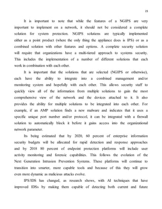 23
It is important to note that while the features of a NGIPS are very
important to implement on a network, it should not be considered a complete
solution for system protection. NGIPS solutions are typically implemented
either as a point product (where the only thing the appliance does is IPS) or as a
combined solution with other features and options. A complete security solution
will require that organizations have a multi-tiered approach to systems security.
This includes the implementation of a number of different solutions that each
work in combination with each other.
It is important that the solutions that are selected (NGIPS or otherwise),
each have the ability to integrate into a combined management and/or
monitoring system and hopefully with each other. This allows security staff to
quickly view all of the information from multiple solutions to gain the most
comprehensive view of the network and the devices attached to it. It also
provides the ability for multiple solutions to be integrated into each other. For
example, if an AMP solution finds a new malware and indicates that it uses a
specific unique port number and/or protocol, it can be integrated with a firewall
solution to automatically block it before it gains access into the organizational
network parameter.
Its being estimated that by 2020, 60 percent of enterprise information
security budgets will be allocated for rapid detection and response approaches
and by 2018 80 percent of endpoint protection platforms will include user
activity monitoring and forensic capabilities. This follows the evolution of the
Next Generation Intrusion Prevention Systems. These platforms will continue to
transition into smarter, more capable tools and because of this they will grow
even more dynamic as malicious attacks evolve.
IPS/IDS has changed, as research shows, with AI techniques that have
improved IDSs by making them capable of detecting both current and future
 