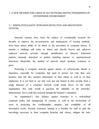 25
3. A NEW METHOD FOR LARGE SCALE NETWORK PROTECTION(IIDSIPS) OF
ENTERPRISER ENVIRONMENT
3.1 IIDSPS( INTELLIGENT INTRUSION DETECTION AND PREVENTION
SYSTEM)
Intrusion systems have been the subject of considerable research for
decades to improve the inconsistencies and inadequacies of existing methods,
from basic detect ability of an attack to the prevention of computer misuse. It
remains a challenge still today to detect and classify known and unknown
malicious network activities through identification of intrusive behavioral
patterns (anomaly detection) or pattern matching (misuse or signature-based
detection). Meanwhile, the number of network attack incidents continues to
grow.
Protecting a computer network against attacks or cybersecurity threats is
imperative, especially for companies that need to protect not only their own
business data but also sensitive information of their clients as well as of their
employees. It is not hard to see why even just one breach in data security from a
single intrusion of a computer network could wreak havoc on the entire
organization. Not only would it question the reliability of the networks’
infrastructure, but it could also seriously damage the business’s reputation.
An organization’s first defense against breaches is a well-defined
corporate policy and management of systems, as well as the involvement of
users in protecting the confidentiality, integrity, and availability of all
information assets. Security awareness training is a baseline for staff to gain the
knowledge necessary to deter computer breaches and viruses, mitigate the risks
 