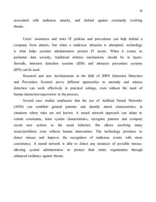 26
associated with malicious attacks, and defend against constantly evolving
threats.
Users’ awareness and strict IT policies and procedures can help defend a
company from attacks, but when a malicious intrusion is attempted, technology
is what helps systems administrators protect IT assets. When it comes to
perimeter data security, traditional defense mechanisms should be in layers:
firewalls, intrusion detection systems (IDS) and intrusion prevention systems
(IPS) can be used.
Research and new developments in the field of IDPS (Intrusion Detection
and Prevention System) prove different approaches to anomaly and misuse
detection can work effectively in practical settings, even without the need of
human interaction/supervision in the process.
Several case studies emphasize that the use of Artificial Neural Networks
(ANN) can establish general patterns and identify attack characteristics in
situations where rules are not known. A neural network approach can adapt to
certain constraints, learn system characteristics, recognize patterns and compare
recent user actions to the usual behavior; this allows resolving many
issues/problems even without human intervention. The technology promises to
detect misuse and improve the recognition of malicious events with more
consistency. A neural network is able to detect any instances of possible misuse,
allowing system administrators to protect their entire organization through
enhanced resilience against threats.
 