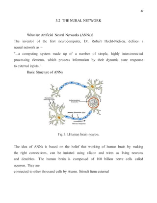 27
3.2 THE NURAL NETWORK
What are Artificial Neural Networks (ANNs)?
The inventor of the first neurocomputer, Dr. Robert Hecht-Nielsen, defines a
neural network as −
"...a computing system made up of a number of simple, highly interconnected
processing elements, which process information by their dynamic state response
to external inputs.”
Basic Structure of ANNs
Fig 3.1.Human brain neuron.
The idea of ANNs is based on the belief that working of human brain by making
the right connections, can be imitated using silicon and wires as living neurons
and dendrites. The human brain is composed of 100 billion nerve cells called
neurons. They are
connected to other thousand cells by Axons. Stimuli from external
 