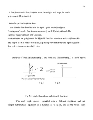 29
A function (transfer function) that sums the weights and maps the results
to an output (Oj activation).
Transfer (Activation) Functions
The transfer function translates the input signals to output signals.
Four types of transfer functions are commonly used, Unit step (threshold),
sigmoid, piecewise linear, and Gaussian.
In my example am going to use the Sigmoid Function Activation function(threshold)
The output is set at one of two levels, depending on whether the total input is greater
than or less than some threshold value
Examples of transfer function(Fig.1) and threshold (unit step)(Fig.2) is shown below:
Fig.1 Fig.2
Fig 3.3 graph of non leanr and sigmoid functions
With each single neuron provided with a different significant and yet
simple mathematical operation or a function so to speak, and all the results from
 
