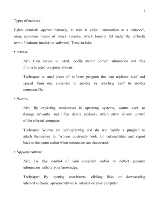 3
Types of malware
Cyber criminals operate remotely, in what is called ‘automation at a distance’,
using numerous means of attack available, which broadly fall under the umbrella
term of malware (malicious software). These include:
• Viruses
Aim: Gain access to, steal, modify and/or corrupt information and files
from a targeted computer system.
Technique: A small piece of software program that can replicate itself and
spread from one computer to another by attaching itself to another
computer file.
• Worms
Aim: By exploiting weaknesses in operating systems, worms seek to
damage networks and often deliver payloads which allow remote control
of the infected computer.
Technique: Worms are self-replicating and do not require a program to
attach themselves to. Worms continually look for vulnerabilities and report
back to the worm author when weaknesses are discovered.
• Spyware/Adware
Aim: To take control of your computer and/or to collect personal
information without your knowledge.
Technique: By opening attachments, clicking links or downloading
infected software, spyware/adware is installed on your computer.
 