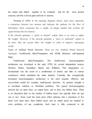 30
the output data linked together to be evaluated and for the most desired
outcome, and this is all one giant network of neurons.
Working of ANNs In the topology diagrams shown, each arrow represents
a connection between two neurons and indicates the pathway for the flow of
information. Each connection has a weight, an integer number that controls the
signal between the two neurons.
If the network generates a “good or desired” output, there is no need to adjust
the weights. However, if the network generates a “poor or undesired” output or
an error, then the system alters the weights in order to improve subsequent
results.
Types of Artificial Neural Networks There are two Artificial Neural Network
topologies. Feedforward Back-Propagation and SOM( Kohonen self-organized
Map).
Feedforward Back-Propagation The feedforward, back-propagation
architecture was developed in the early 1970's by several independent sources
(Werbor; Parker; Rumelhart, Hinton and Williams). This independent co-
development was the result of a proliferation of articles and talks at various
conferences which stimulated the entire industry. Currently, this synergistically
developed back-propagation architecture is the most popular, effective, and
easy-to-learn model for complex, multi-layered networks. Its greatest strength is
in non-linear solutions to ill-defined problems. The typical back-propagation
network has an input layer, an output layer, and at least one hidden layer. There
is no theoretical limit on the number of hidden layers but typically there are just
one or two. Some work has been done which indicates that a maximum of five
layers (one input layer, three hidden layers and an output layer) are required to
solve problems of any complexity. Each layer is fully connected to the
 