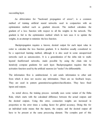 31
succeeding layer.
An abbreviation for "backward propagation of errors", is a common
method of training artificial neural networks used in conjunction with an
optimization method such as gradient descent. The method calculates the
gradient of a loss function with respect to all the weights in the network. The
gradient is fed to the optimization method which in turn uses it to update the
weights, in an attempt to minimize the loss function.
Backpropagation requires a known, desired output for each input value in
order to calculate the loss function gradient. It is therefore usually considered to
be a supervised learning method, although it is also used in some unsupervised
networks such as autoencoders. It is a generalization of the delta rule to multi-
layered feedforward networks, made possible by using the chain rule to
iteratively compute gradients for each layer. Backpropagation requires that the
activation function used by the artificial neurons (or "nodes") be differentiable.
The information flow is unidirectional. A unit sends information to other unit
from which it does not receive any information. There are no feedback loops.
They are used in pattern generation/recognition/classification. They have fixed
inputs and outputs.
As noted above, the training process normally uses some variant of the Delta
Rule, which starts with the calculated difference between the actual outputs and
the desired outputs. Using this error, connection weights are increased in
proportion to the error times a scaling factor for global accuracy. Doing this for
an individual node means that the inputs, the output, and the desired output all
have to be present at the same processing element. The complex part of this
 