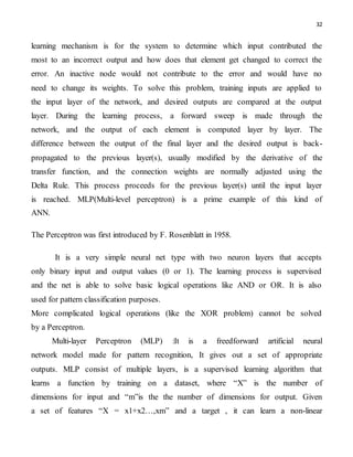 32
learning mechanism is for the system to determine which input contributed the
most to an incorrect output and how does that element get changed to correct the
error. An inactive node would not contribute to the error and would have no
need to change its weights. To solve this problem, training inputs are applied to
the input layer of the network, and desired outputs are compared at the output
layer. During the learning process, a forward sweep is made through the
network, and the output of each element is computed layer by layer. The
difference between the output of the final layer and the desired output is back-
propagated to the previous layer(s), usually modified by the derivative of the
transfer function, and the connection weights are normally adjusted using the
Delta Rule. This process proceeds for the previous layer(s) until the input layer
is reached. MLP(Multi-level perceptron) is a prime example of this kind of
ANN.
The Perceptron was first introduced by F. Rosenblatt in 1958.
It is a very simple neural net type with two neuron layers that accepts
only binary input and output values (0 or 1). The learning process is supervised
and the net is able to solve basic logical operations like AND or OR. It is also
used for pattern classification purposes.
More complicated logical operations (like the XOR problem) cannot be solved
by a Perceptron.
Multi-layer Perceptron (MLP) :It is a freedforward artificial neural
network model made for pattern recognition, It gives out a set of appropriate
outputs. MLP consist of multiple layers, is a supervised learning algorithm that
learns a function by training on a dataset, where “X” is the number of
dimensions for input and “m”is the the number of dimensions for output. Given
a set of features “X = x1+x2…,xm” and a target , it can learn a non-linear
 