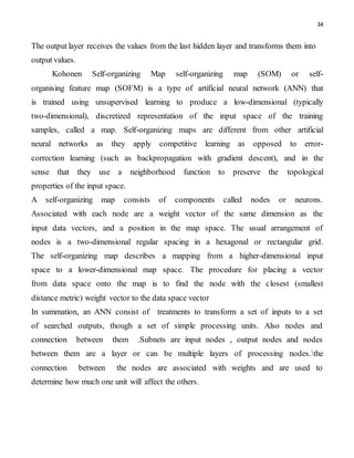 34
The output layer receives the values from the last hidden layer and transforms them into
output values.
Kohonen Self-organizing Map self-organizing map (SOM) or self-
organising feature map (SOFM) is a type of artificial neural network (ANN) that
is trained using unsupervised learning to produce a low-dimensional (typically
two-dimensional), discretized representation of the input space of the training
samples, called a map. Self-organizing maps are different from other artificial
neural networks as they apply competitive learning as opposed to error-
correction learning (such as backpropagation with gradient descent), and in the
sense that they use a neighborhood function to preserve the topological
properties of the input space.
A self-organizing map consists of components called nodes or neurons.
Associated with each node are a weight vector of the same dimension as the
input data vectors, and a position in the map space. The usual arrangement of
nodes is a two-dimensional regular spacing in a hexagonal or rectangular grid.
The self-organizing map describes a mapping from a higher-dimensional input
space to a lower-dimensional map space. The procedure for placing a vector
from data space onto the map is to find the node with the closest (smallest
distance metric) weight vector to the data space vector
In summation, an ANN consist of treatments to transform a set of inputs to a set
of searched outputs, though a set of simple processing units. Also nodes and
connection between them .Subnets are input nodes , output nodes and nodes
between them are a layer or can be multiple layers of processing nodes.the
connection between the nodes are associated with weights and are used to
determine how much one unit will affect the others.
 