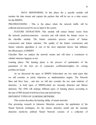 36
DATA MONITORING: In this phase the a specific module will
monitor the data stream and capture the packets that will be use as a data source
for the IIDSIPS.
PRE-PROCESSING : This is the phase where the network traffic will be
collected and processed for use as input to the system.
FEATURE EXTRACTION: This module will extract feature vector from
the network packets(connection records) and will submit the feature vector to
the classifier module. The feature extraction process consist of feature
construction and feature selection. The quality of the feature construction and
feature selection algorithms is one of the most important factors that influence
the effectiveness of IIDSIPS
Classifier: Here we analyze the network stream and will draw a conclusion to
whether intrusion happens or not.
Learning phase: The learning phase is the process of optimization of the
parameters of the best set of connection coefficients(weights) for solving
problem are found.
As we discussed the types of IDSIPS before,there are two main types that
we will consider as prime objectives as implementation targets. The Network
Base and Host base , and also we will also consider the two main methods of
detection in both types of IDSIPS,which are Anomaly detection and Misuse
detection. The ANN will undergo different types of learning phases according to
the type of IDS desired in both host base and network base.
DIFFERENT TYPES OF LEARNING METHODS:
This section describes the learning ability of neural networks
One promising research in Intrusion Detection concerns the application of the
Neural Network techniques, for the misuse detection model and the anomaly
detection model.An artificial Neural Network consists of a collection of
 