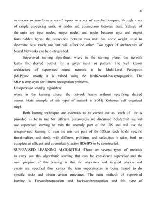 37
treatments to transform a set of inputs to a set of searched outputs, through a set
of simple processing units, or nodes and connections between them. Subsets of
the units are input nodes, output nodes, and nodes between input and output
form hidden layers; the connection between two units has some weight, used to
determine how much one unit will affect the other. Two types of architecture of
Neural Networks can be distinguished.
Supervised learning algorithms: where in the learning phase, the network
learns the desired output for a given input or pattern. The well known
architecture of supervised neural network is the Multi-Level Perceptron
(MLP);and mostly it is trained using the feedforward-backpropagation. The
MLP is employed for Pattern Recognition problems.
Unsupervised learning algorithms:
where in the learning phase, the network learns without specifying desired
output. Main example of this type of method is SOM( Kohonen self organized
map).
Both learning techniques are essentials to be carried out as each of the is
provided to be in use for different purposes,as we discussed before,that we will
use supervised learning to train the anomaly part of the IDS and will use the
unsupervised learning to train the mis use part of the IDS,as each holds specific
functionalities and deals with different problems and tasks,thus it takes both to
complete an efficient and a remarkably active IIDSIPS to be constructed.
SUPERVISED LEARNING ALGORITHM :There are several types of methods
to carry out this algorithmic learning that can be considered supervised,and the
main purpose of this learning is that the objectives and targeted objects and
events are specified thus comes the term supervised,as in being trained to do
specific tasks and obtain certain outcomes. The main methods of supervised
learning is Forwardpropagation and backwardpropagation and this type of
 