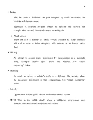 4
• Trojans
Aim: To create a ‘backdoor’ on your computer by which information can
be stolen and damage caused.
Technique: A software program appears to perform one function (for
example, virus removal) but actually acts as something else.
 Attack vectors
There are also a number of attack vectors available to cyber criminals
which allow them to infect computers with malware or to harvest stolen
data:
• Phishing
An attempt to acquire users’ information by masquerading as a legitimate
entity. Examples include spoof emails and websites. See ‘social
engineering’ below.
• Pharming
An attack to redirect a website’s traffic to a different, fake website, where
the individuals’ information is then compromised. See ‘social engineering’
below.
• Drive-by
Opportunistic attacks against specific weaknesses within a system.
• MITM ‘Man in the middle attack’ where a middleman impersonates each
endpoint and is thus able to manipulate both victims.
 