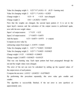 40
Value for changing weight 1: 0.25 * 0 * (-0.81) = 0 (0.25 = learning rate)
Value for changing weight 2: 0.25 * 1 * (-0.81) = -0.2025
Change weight 1: 0.35 + 0 = 0.35 (not changed)
Change weight 2: 0.81 + (-0.2025) = 0.6075
Now that the weights are changed, the second input pattern (1 1) is set to the
input layer's neurons and the activation of the output neuron is performed again,
now with the new weight values:
Input 1 of output neuron: 1 * 0.35 = 0.35
Input 2 of output neuron: 1 * 0.6075 = 0.6075
Add the inputs: 0.35 + 0.6075 = 0.9575 (= output)
Compute an error value by
subtracting output from target: 1 - 0.9575 = 0.0425
Value for changing weight 1: 0.25 * 1 * 0.0425 = 0.010625
Value for changing weight 2: 0.25 * 1 * 0.0425 = 0.010625
Change weight 1: 0.35 + 0.010625 = 0.360625
Change weight 2: 0.6075 + 0.010625 = 0.618125
That was one learning step. Each input pattern had been propagated through the
net and the weight values were changed.
The error of the net can now be calculated by adding up the squared values of
the output errors of each pattern:
Compute the net error: (-0.81)2 + (0.0425)2 = 0.65790625
By performing this procedure repeatedly, this error value gets smaller and
smaller.
The algorithm is successfully finished, if the net error is zero (perfect) or
approximately zero.
 