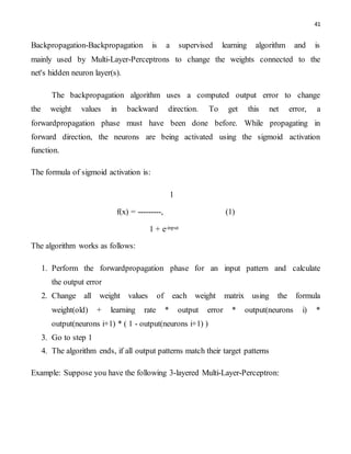 41
Backpropagation-Backpropagation is a supervised learning algorithm and is
mainly used by Multi-Layer-Perceptrons to change the weights connected to the
net's hidden neuron layer(s).
The backpropagation algorithm uses a computed output error to change
the weight values in backward direction. To get this net error, a
forwardpropagation phase must have been done before. While propagating in
forward direction, the neurons are being activated using the sigmoid activation
function.
The formula of sigmoid activation is:
1
f(x) = ---------, (1)
1 + e-input
The algorithm works as follows:
1. Perform the forwardpropagation phase for an input pattern and calculate
the output error
2. Change all weight values of each weight matrix using the formula
weight(old) + learning rate * output error * output(neurons i) *
output(neurons i+1) * ( 1 - output(neurons i+1) )
3. Go to step 1
4. The algorithm ends, if all output patterns match their target patterns
Example: Suppose you have the following 3-layered Multi-Layer-Perceptron:
 