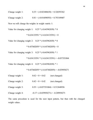 44
Change weight 1: 0.35 + (-0.023406638) = 0.326593362
Change weight 2: 0.81 + (-0.016890593) = 0.793109407
Now we will change the weights in weight matrix 1:
Value for changing weight 1: 0.25 * (-0.643962658) * 0
* 0.634135591 * (1-0.634135591) = 0
Value for changing weight 2: 0.25 * (-0.643962658) * 0
* 0.457602059 * (1-0.457602059) = 0
Value for changing weight 3: 0.25 * (-0.643962658) * 1
* 0.634135591 * (1-0.634135591) = -0.037351064
Value for changing weight 4: 0.25 * (-0.643962658) * 1
* 0.457602059 * (1-0.457602059) = -0.039958271
Change weight 1: 0.62 + 0 = 0.62 (not changed)
Change weight 2: 0.42 + 0 = 0.42 (not changed)
Change weight 3: 0.55 + (-0.037351064) = 0.512648936
Change weight 4: -0.17+ (-0.039958271) = -0.209958271
The same procedure is used for the next input pattern, but then with the changed
weight values.
 