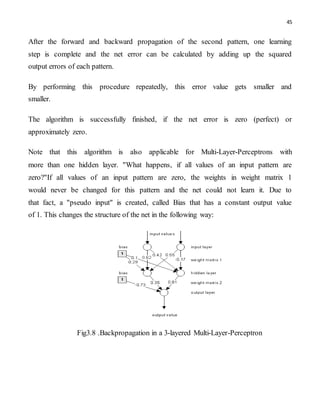 45
After the forward and backward propagation of the second pattern, one learning
step is complete and the net error can be calculated by adding up the squared
output errors of each pattern.
By performing this procedure repeatedly, this error value gets smaller and
smaller.
The algorithm is successfully finished, if the net error is zero (perfect) or
approximately zero.
Note that this algorithm is also applicable for Multi-Layer-Perceptrons with
more than one hidden layer. "What happens, if all values of an input pattern are
zero?"If all values of an input pattern are zero, the weights in weight matrix 1
would never be changed for this pattern and the net could not learn it. Due to
that fact, a "pseudo input" is created, called Bias that has a constant output value
of 1. This changes the structure of the net in the following way:
Fig3.8 .Backpropagation in a 3-layered Multi-Layer-Perceptron
 