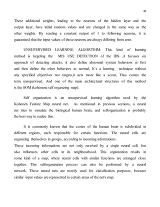 46
These additional weights, leading to the neurons of the hidden layer and the
output layer, have initial random values and are changed in the same way as the
other weights. By sending a constant output of 1 to following neurons, it is
guaranteed that the input values of those neurons are always differing from zero.
UNSUPERVISED LEARNING ALGORTIHM: This kind of learning
method is targeting the MIS USE DETECTION of the IDS ,it focuses on
approach of detecting attacks, it also define abnormal system behaviors at first
and then define the other behaviors as normal, It’s a learning technique without
any specified objectives nor targets,it acts more like a scout, Thus comes the
term unsupervised. And one of the main architectural structures of this method
is the SOM (kohonene self organizing map).
Self organization is an unsupervised learning algorithm used by the
Kohonen Feature Map neural net. As mentioned in previous sections, a neural
net tries to simulate the biological human brain, and selforganization is probably
the best way to realize this.
It is commonly known that the cortex of the human brain is subdivided in
different regions, each responsible for certain functions. The neural cells are
organizing themselves in groups, according to incoming informations.
Those incoming informations are not only received by a single neural cell, but
also influences other cells in its neighbourhood. This organization results in
some kind of a map, where neural cells with similar functions are arranged close
together. This selforganization process can also be performed by a neural
network. Those neural nets are mostly used for classification purposes, because
similar input values are represented in certain areas of the net's map.
 