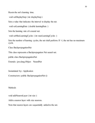 50
Resets the net's learning time.
void setDisplayStep ( int displayStep )
Sets a value that indicates the interval to display the net.
void setLearningRate ( double learningRate )
Sets the learning rate of a neural net.
void setMaxLearningCycles ( int maxLearningCycles )
Sets the number of learning cycles, the net shall perform. If -1, the net has no maximum
cycle.
Class BackpropagationNet
This class represents a Backpropagation Net neural net.
public class BackpropagationNet
Extends:: java.lang.Object NeuralNet
Instantiated by:: Application
Constructors::public BackpropagationNet ()
Methods
void addNeuronLayer ( int size )
Adds a neuron layer with size neurons.
Note that neuron layers are sequentially added to the net.
 