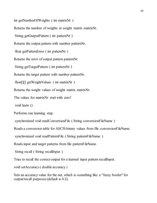 52
int getNumberOfWeights ( int matrixNr )
Returns the number of weights in weight matrix matrixNr.
String getOutputPattern ( int patternNr )
Returns the output pattern with number patternNr.
float getPatternError ( int patternNr )
Returns the error of output pattern patternNr.
String getTargetPattern ( int patternNr )
Returns the target pattern with number patternNr.
float[][] getWeightValues ( int matrixNr )
Returns the weight values of weight matrix matrixNr.
The values for matrixNr start with zero!
void learn ()
Performs one learning step.
synchronized void readConversionFile ( String conversionFileName )
Reads a conversion table for ASCII-binary values from file conversionFileName.
synchronized void readPatternFile ( String patternFileName )
Reads input and target patterns from file patternFileName.
String recall ( String recallInput )
Tries to recall the correctoutput for a learned input pattern recallInput.
void setAccuracy ( double accuracy )
Sets an accuracy value for the net, which is something like a "fuzzy border" for
output/recall purposes (default is 0.2).
 