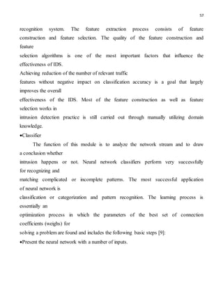 57
recognition system. The feature extraction process consists of feature
construction and feature selection. The quality of the feature construction and
feature
selection algorithms is one of the most important factors that influence the
effectiveness of IDS.
Achieving reduction of the number of relevant traffic
features without negative impact on classification accuracy is a goal that largely
improves the overall
effectiveness of the IDS. Most of the feature construction as well as feature
selection works in
intrusion detection practice is still carried out through manually utilizing domain
knowledge.
Classifier
The function of this module is to analyze the network stream and to draw
a conclusion whether
intrusion happens or not. Neural network classifiers perform very successfully
for recognizing and
matching complicated or incomplete patterns. The most successful application
of neural network is
classification or categorization and pattern recognition. The learning process is
essentially an
optimization process in which the parameters of the best set of connection
coefficients (weighs) for
solving a problem are found and includes the following basic steps [9]:
Present the neural network with a number of inputs.
 