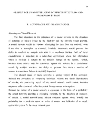 59
4 RESULTS OF USING INTELLIGENT INTRUSION DETECTIUON AND
PREVENTION SYSTEM
4.1 ADVANTAGES AND DISADVATANGES
Advantages of Neural Network
The first advantage in the utilization of a neural network in the detection
of instances of misuse would be the flexibility that the network would provide.
A neural network would be capable ofanalyzing the data from the network, even
if the data is incomplete or distorted. Similarly, thenetwork would possess the
ability to conduct an analysis with data in a non-linear fashion. Both of these
characteristics is important in a networked environment where the information
which is received is subject to the random failings of the system. Further,
because some attacks may be conducted against the network in a coordinated
assault by multiple attackers, the ability to process data from a number of
sources in a non-linear fashion is especially important.
The inherent speed of neural networks is another benefit of this approach.
Because the protection of computing resources requires the timely identification
of attacks, the processing speed of the neural network could enable intrusion
responses to be conducted before irreparable damage occurs to the system.
Because the output of a neural network is expressed in the form of a probability
the neural lnetwork provides a predictive capability to the detection of instances
of misuse. A neural network-based misuse detection system would identify the
probability that a particular event, or series of events, was indicative of an attack
against the system. As the neural network gains
 