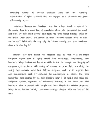 6
expanding number of services available online and the increasing
sophistication of cyber criminals who are engaged in a cat-and-mouse game
with security experts.
Attackers, Hackers and Crackers any time a large attack is reported in
the media, there is a great deal of speculation about who perpetrated the attack
and why. By now, most people have heard the term hacker bandied about by
the media. Often attacks are blamed on these so-called hackers. Who or what
are hackers? What role do they play in Internet security and what motivates
them to do what they do?
Hackers: The term hacker was originally used to refer to a self-taught
computer expert who is highly skilled with technology, programming, and
hardware. Many hackers employ these skills to test the strength and integrity of
computer systems for a wide variety of reasons: to prove their own ability, to
satisfy their curiosity about how different programs work, or to improve their
own programming skills by exploring the programming of others. The term
hacker has been adopted by the mass media to refer to all people who break into
computer systems, regardless of motivation; however, in the media the term
hacker is often associated with people who hack illegally for criminal purposes.
Many in the Internet security community strongly disagree with this use of the
term.
 
