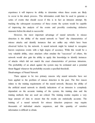 60
experience it will improve its ability to determine where these events are likely
to occur in the attack process. This information could then be used to generate a
series of events that should occur if this is in fact an intrusion attempt. By
tracking the subsequent occurrence of these events the system would be capable
of improving the analysis of the events and possibly conducting defensive
measures before the attack is successful.
However, the most important advantage of neural networks in misuse
detection is the ability of the neural network to "learn" the characteristics of
misuse attacks and identify instances that are unlike any which have been
observed before by the network. A neural network might be trained to recognize
known suspicious events with a high degree of accuracy. While this would be a
very valuable ability, since attackers often emulate the "successes" of others, the
network would also gain the ability to apply this knowledge to identify instances
of attacks which did not match the exact characteristics of previous intrusions.
The probability of an attack against the system may be estimated and a potential
threat flagged whenever the probability exceeds a specified threshold.
Disadvantages of Neural Network
There appear to be two primary reasons why neural networks have not
been applied to the problem of misuse detection in the past. The first reason
relates to the training requirements of the neural network. Because the ability of
the artificial neural network to identify indications of an intrusion is completely
dependent on the accurate training of the system, the training data and the
training methods that are used are critical. The training routine requires a very
large amount of data to ensure that the results are statistically accurate. The
training of a neural network for misuse detection purposes may require
thousands of individual attacks sequences, and this quantity of sensitive
information is difficult to obtain.
 