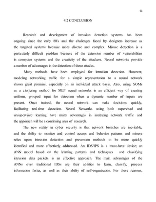 61
4.2 CONCLUSION
Research and development of intrusion detection systems has been
ongoing since the early 80's and the challenges faced by designers increase as
the targeted systems because more diverse and complex. Misuse detection is a
particularly difficult problem because of the extensive number of vulnerabilities
in computer systems and the creativity of the attackers. Neural networks provide
a number of advantages in the detection of these attacks.
Many methods have been employed for intrusion detection. However,
modeling networking traffic for a simple representation to a neural network
shows great promise, especially on an individual attack basis. Also, using SOMs
as a clustering method for MLP neural networks is an efficient way of creating
uniform, grouped input for detection when a dynamic number of inputs are
present. Once trained, the neural network can make decisions quickly,
facilitating real-time detection. Neural Networks using both supervised and
unsupervised learning have many advantages in analyzing network traffic and
the apporach will be a continuing area of research.
The new reality in cyber security is that network breaches are inevitable,
and the ability to monitor and control access and behavior patterns and misuse
relies upon intrusion detection and prevention methods to be more quickly
identified and more effectively addressed. An IDS/IPS is a must-have device; an
ANN model based on the learning patterns and techniques and classifying
intrusion data packets is an effective approach. The main advantages of the
ANNs over traditional IDSs are their abilities to learn, classify, process
information faster, as well as their ability of self-organization. For these reasons,
 
