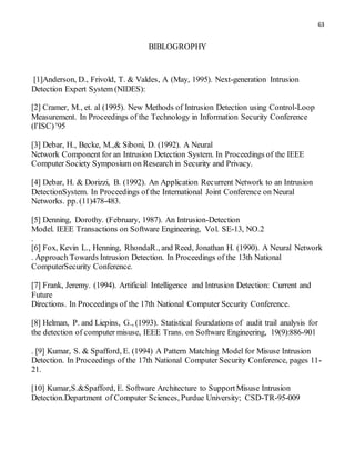 63
BIBLOGROPHY
[1]Anderson, D., Frivold, T. & Valdes, A (May, 1995). Next-generation Intrusion
Detection Expert System (NIDES):
[2] Cramer, M., et. al (1995). New Methods of Intrusion Detection using Control-Loop
Measurement. In Proceedings of the Technology in Information Security Conference
(I'ISC) '95
[3] Debar, H., Becke, M.,& Siboni, D. (1992). A Neural
Network Component for an Intrusion Detection System. In Proceedings of the IEEE
Computer Society Symposium on Research in Security and Privacy.
[4] Debar, H. & Dorizzi, B. (1992). An Application Recurrent Network to an Intrusion
DetectionSystem. In Proceedings of the International Joint Conference on Neural
Networks. pp. (11)478-483.
[5] Denning, Dorothy. (February, 1987). An Intrusion-Detection
Model. IEEE Transactions on Software Engineering, Vol. SE-13, NO.2
.
[6] Fox, Kevin L., Henning, RhondaR., and Reed, Jonathan H. (1990). A Neural Network
. Approach Towards Intrusion Detection. In Proceedings of the 13th National
ComputerSecurity Conference.
[7] Frank, Jeremy. (1994). Artificial Intelligence and Intrusion Detection: Current and
Future
Directions. In Proceedings of the 17th National Computer Security Conference.
[8] Helman, P. and Liepins, G., (1993). Statistical foundations of audit trail analysis for
the detection of computer misuse, IEEE Trans. on Software Engineering, 19(9):886-901
. [9] Kumar, S. & Spafford, E. (1994) A Pattern Matching Model for Misuse Intrusion
Detection. In Proceedings of the 17th National Computer Security Conference, pages 11-
21.
[10] Kumar,S.&Spafford, E. Software Architecture to SupportMisuse Intrusion
Detection.Department of Computer Sciences, Purdue University; CSD-TR-95-009
 