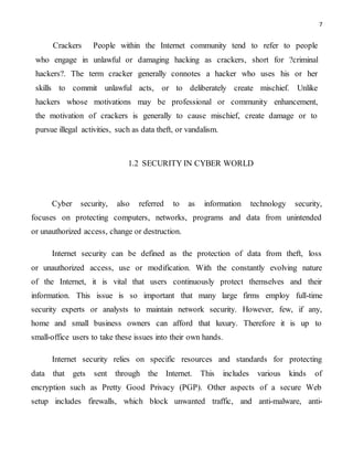 7
Crackers People within the Internet community tend to refer to people
who engage in unlawful or damaging hacking as crackers, short for ?criminal
hackers?. The term cracker generally connotes a hacker who uses his or her
skills to commit unlawful acts, or to deliberately create mischief. Unlike
hackers whose motivations may be professional or community enhancement,
the motivation of crackers is generally to cause mischief, create damage or to
pursue illegal activities, such as data theft, or vandalism.
1.2 SECURITY IN CYBER WORLD
Cyber security, also referred to as information technology security,
focuses on protecting computers, networks, programs and data from unintended
or unauthorized access, change or destruction.
Internet security can be defined as the protection of data from theft, loss
or unauthorized access, use or modification. With the constantly evolving nature
of the Internet, it is vital that users continuously protect themselves and their
information. This issue is so important that many large firms employ full-time
security experts or analysts to maintain network security. However, few, if any,
home and small business owners can afford that luxury. Therefore it is up to
small-office users to take these issues into their own hands.
Internet security relies on specific resources and standards for protecting
data that gets sent through the Internet. This includes various kinds of
encryption such as Pretty Good Privacy (PGP). Other aspects of a secure Web
setup includes firewalls, which block unwanted traffic, and anti-malware, anti-
 