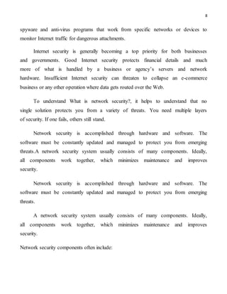 8
spyware and anti-virus programs that work from specific networks or devices to
monitor Internet traffic for dangerous attachments.
Internet security is generally becoming a top priority for both businesses
and governments. Good Internet security protects financial details and much
more of what is handled by a business or agency’s servers and network
hardware. Insufficient Internet security can threaten to collapse an e-commerce
business or any other operation where data gets routed over the Web.
To understand What is network security?, it helps to understand that no
single solution protects you from a variety of threats. You need multiple layers
of security. If one fails, others still stand.
Network security is accomplished through hardware and software. The
software must be constantly updated and managed to protect you from emerging
threats.A network security system usually consists of many components. Ideally,
all components work together, which minimizes maintenance and improves
security.
Network security is accomplished through hardware and software. The
software must be constantly updated and managed to protect you from emerging
threats.
A network security system usually consists of many components. Ideally,
all components work together, which minimizes maintenance and improves
security.
Network security components often include:
 