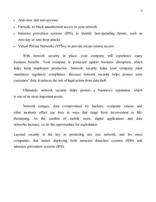 9
 Anti-virus and anti-spyware
 Firewall, to block unauthorized access to your network
 Intrusion prevention systems (IPS), to identify fast-spreading threats, such as
zero-day or zero-hour attacks
 Virtual Private Networks (VPNs), to provide secure remote access.
With network security in place, your company will experience many
business benefits. Your company is protected against business disruption, which
helps keep employees productive. Network security helps your company meet
mandatory regulatory compliance. Because network security helps protect your
customers' data, it reduces the risk of legal action from data theft.
Ultimately, network security helps protect a business's reputation, which
is one of its most important assets.
Network outages, data compromised by hackers, computer viruses and
other incidents affect our lives in ways that range from inconvenient to life-
threatening. As the number of mobile users, digital applications and data
networks increase, so do the opportunities for exploitation.
Layered security is the key to protecting any size network, and for most
companies, that means deploying both intrusion detection systems (IDS) and
intrusion prevention systems (IPS).
 