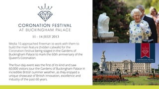 Media 10 approached Freeman to work with them to
build the main feature (hidden catwalk) for the
Coronation Festival being staged in the Gardens of
Buckingham Palace to mark the 60th anniversary of the
Queen's Coronation.
The four-day event was the first of its kind and saw
60,000 visitors tour the Gardens of Buckingham Palace in
incredible British summer weather, as they enjoyed a
unique showcase of British innovation, excellence and
industry of the past 60 years.
 