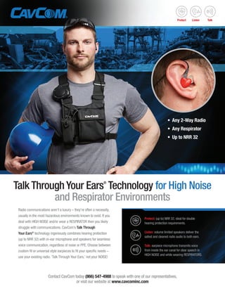 Radio communications aren’t a luxury – they’re often a necessity,
usually in the most hazardous environments known to exist. If you
deal with HIGH NOISE and/or wear a RESPIRATOR then you likely
struggle with communications. CavCom’s Talk Through
Your Ears®
technology ingeniously combines hearing protection
(up to NRR 32) with in-ear microphone and speakers for seamless
voice communication, regardless of noise or PPE. Choose between
custom fit or universal style earpieces to fit your specific needs –
use your existing radio. ‘Talk Through Your Ears,’ not your NOISE!
Contact CavCom today (866) 547-4988 to speak with one of our representatives,
or visit our website at www.cavcominc.com
Talk Through Your Ears®
Technology for High Noise
and Respirator Environments
•	 Any 2-Way Radio
•	 Any Respirator
•	 Up to NRR 32
Protect: (up to) NRR 32; ideal for double
hearing protection requirements.
Listen: volume limited speakers deliver the
safest and clearest radio audio to both ears.
Talk: earpiece microphone transmits voice
from inside the ear canal for clear speech in
HIGH NOISE and while wearing RESPIRATORS.
Protect Listen Talk
 