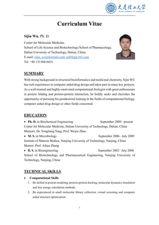 1
Curriculum Vitae
Sijin Wu, Ph. D.
Center for Molecular Medicine,
School of Life Science and Biotechnology/School of Pharmacology,
Dalian University of Technology, Dalian, China.
E-mail: sijin_wu@foxmail.com, aj426q@163.com
Tel: +86 13130416631
SUMMARY
With strong background in structural bioinformatics and medicinal chemistry, Sijin WU
has rich experiences in computer aided drug design and takes part in many key projects.
As a well-trained and highly-motivated computational biologist with great enthusiasms
in protein folding and protein-protein interaction, he boldly seeks and cherishes the
opportunity of pursuing his postdoctoral training in the fields of computational biology,
computer aided drug design or other fields concerned.
EDUCATION
• Ph. D. in Biochemical Engineering September 2009– present
Center for Molecular Medicine, Dalian University of Technology, Dalian, China
Mentors: Dr. Yongliang Yang, Prof. Weijie Zhao
• M. S. in Microbiology September 2006– July 2009
Institute of Materia Medica, Nanjing University of Technology, Nanjing, China
Mentor: Prof. Aihua Zhang
• B. S. in Bioengineering September 2002– July 2006
School of Biotechnology and Pharmaceutical Engineering, Nanjing University of
Technology, Nanjing, China
TECHNICAL SKILLS
• Computational Skills
1. Be skilled in protein modeling, protein-protein docking, molecular dynamics simulation
and free energy calculation methods.
2. Be experienced in small molecular library collection, virtual screening and computer
aided structure optimization.
 