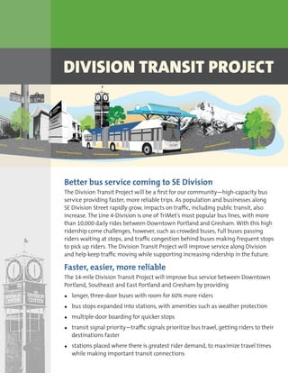 DIVISION TRANSIT PROJECT
Better bus service coming to SE Division
The Division Transit Project will be a first for our community—high-capacity bus
service providing faster, more reliable trips. As population and businesses along
SE Division Street rapidly grow, impacts on traffic, including public transit, also
increase. The Line 4-Division is one of TriMet’s most popular bus lines, with more
than 10,000 daily rides between Downtown Portland and Gresham. With this high
ridership come challenges, however, such as crowded buses, full buses passing
riders waiting at stops, and traffic congestion behind buses making frequent stops
to pick up riders. The Division Transit Project will improve service along Division
and help keep traffic moving while supporting increasing ridership in the future.
Faster, easier, more reliable
The 14-mile Division Transit Project will improve bus service between Downtown
Portland, Southeast and East Portland and Gresham by providing
•	 longer, three-door buses with room for 60% more riders
•	 bus stops expanded into stations, with amenities such as weather protection
•	 multiple-door boarding for quicker stops
•	 transit signal priority—traffic signals prioritize bus travel, getting riders to their
destinations faster
•	 stations placed where there is greatest rider demand, to maximize travel times
while making important transit connections
 