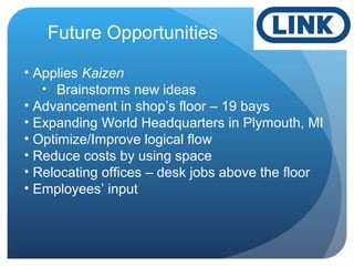 Future Opportunities
• Applies Kaizen
• Brainstorms new ideas
• Advancement in shop’s floor – 19 bays
• Expanding World Headquarters in Plymouth, MI
• Optimize/Improve logical flow
• Reduce costs by using space
• Relocating offices – desk jobs above the floor
• Employees’ input
 